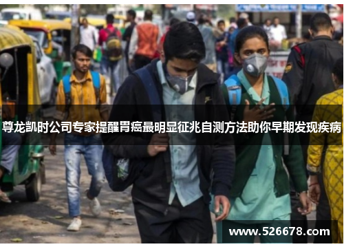 尊龙凯时公司专家提醒胃癌最明显征兆自测方法助你早期发现疾病